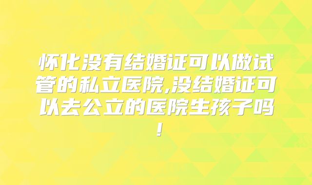 怀化没有结婚证可以做试管的私立医院,没结婚证可以去公立的医院生孩子吗！
