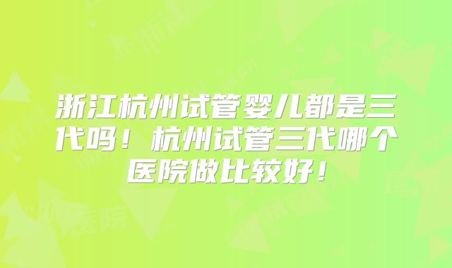 浙江杭州试管婴儿都是三代吗！杭州试管三代哪个医院做比较好！