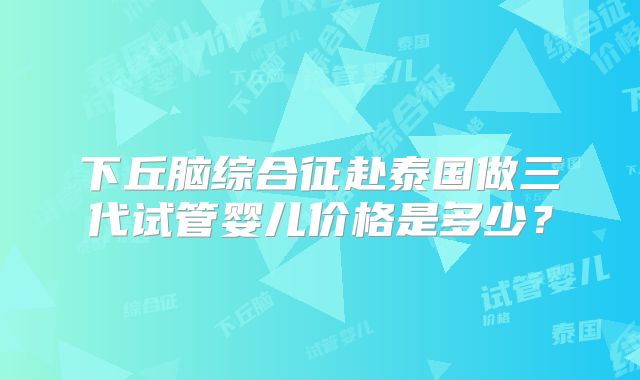 下丘脑综合征赴泰国做三代试管婴儿价格是多少？
