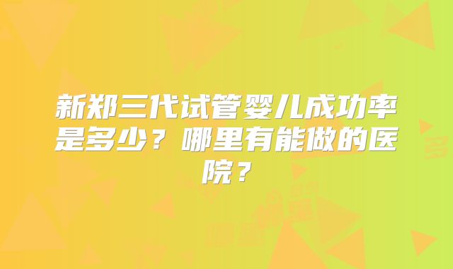 新郑三代试管婴儿成功率是多少?哪里有能做的医院?