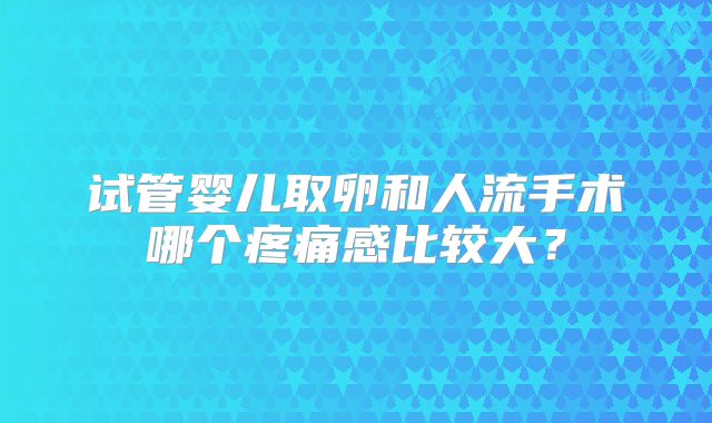 试管婴儿取卵和人流手术哪个疼痛感比较大？