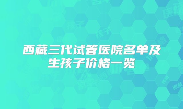 西藏三代试管医院名单及生孩子价格一览