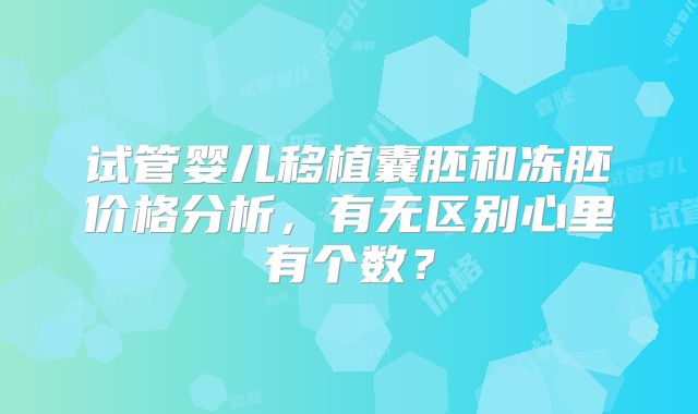 试管婴儿移植囊胚和冻胚价格分析，有无区别心里有个数？