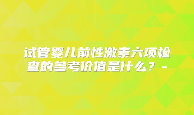 试管婴儿前性激素六项检查的参考价值是什么?-