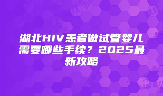 湖北HIV患者做试管婴儿需要哪些手续?2025最新攻略