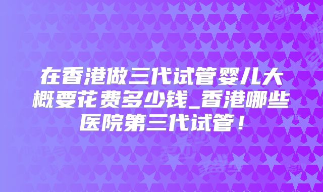 在香港做三代试管婴儿大概要花费多少钱_香港哪些医院第三代试管！