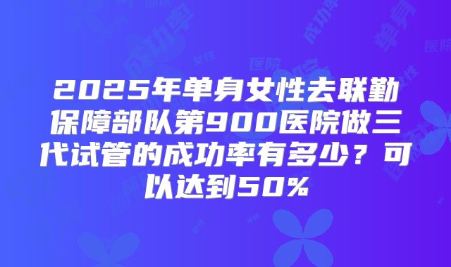 2025年单身女性去联勤保障部队第900医院做三代试管的成功率有多少？可以达到50%