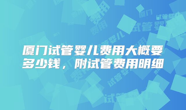 厦门试管婴儿费用大概要多少钱,附试管费用明细