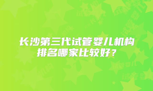 长沙第三代试管婴儿机构排名哪家比较好?