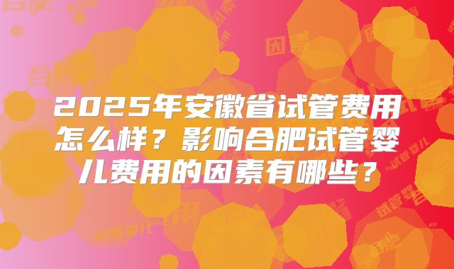 2025年安徽省试管费用怎么样？影响合肥试管婴儿费用的因素有哪些？
