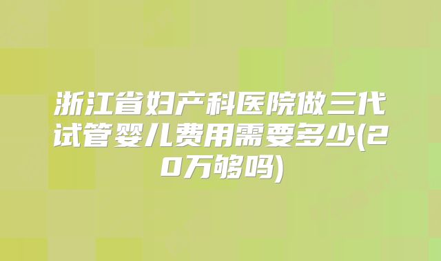浙江省妇产科医院做三代试管婴儿费用需要多少(20万够吗)