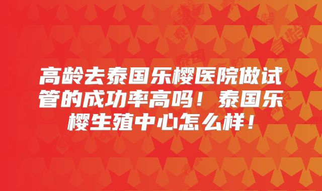 高龄去泰国乐樱医院做试管的成功率高吗！泰国乐樱生殖中心怎么样！