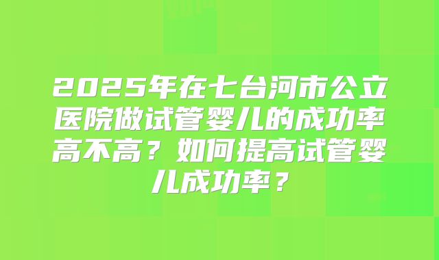 2025年在七台河市公立医院做试管婴儿的成功率高不高？如何提高试管婴儿成功率？