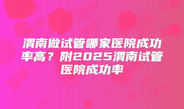 渭南做试管哪家医院成功率高?附2025渭南试管医院成功率