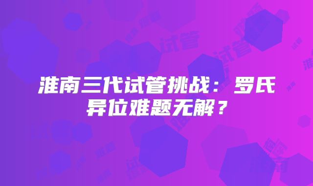 淮南三代试管挑战:罗氏异位难题无解?