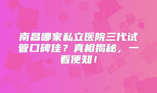 南昌哪家私立医院三代试管口碑佳？真相揭秘，一看便知！