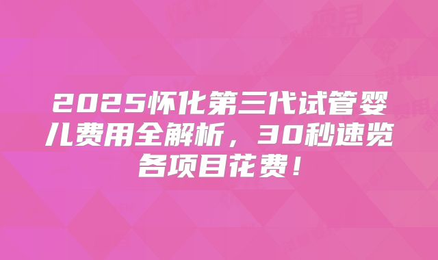 2025怀化第三代试管婴儿费用全解析，30秒速览各项目花费！
