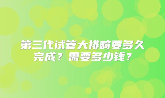 第三代试管大排畸要多久完成？需要多少钱？