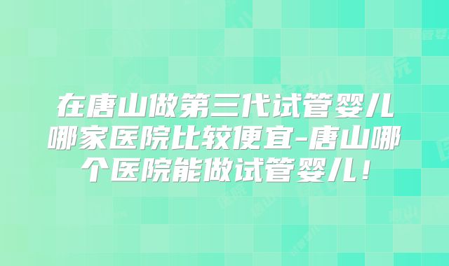 在唐山做第三代试管婴儿哪家医院比较便宜-唐山哪个医院能做试管婴儿!
