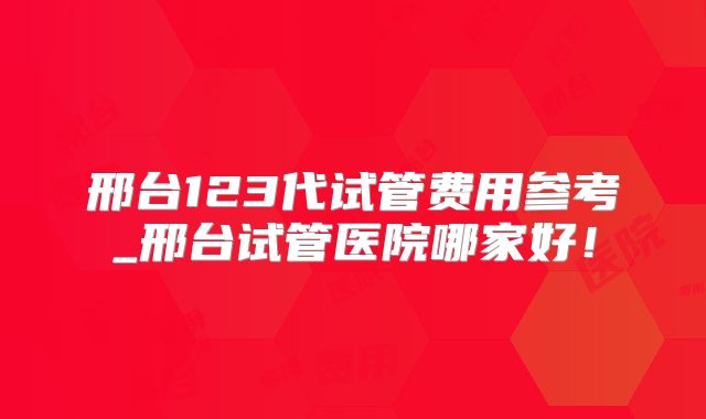 邢台123代试管费用参考_邢台试管医院哪家好!
