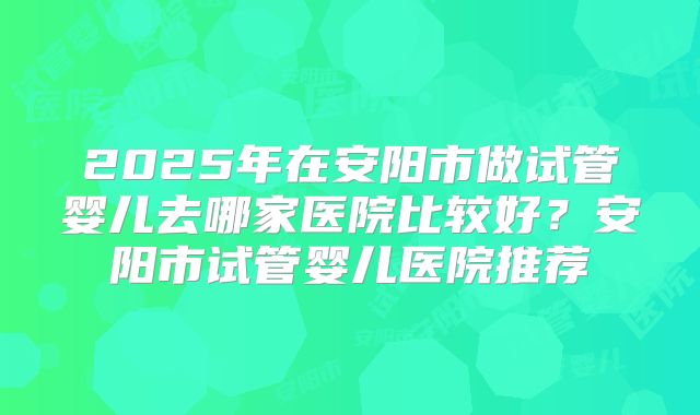 2025年在安阳市做试管婴儿去哪家医院比较好?安阳市试管婴儿医院推荐