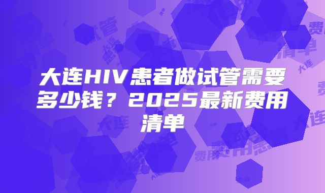大连HIV患者做试管需要多少钱？2025最新费用清单