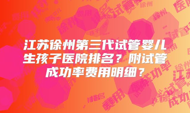 江苏徐州第三代试管婴儿生孩子医院排名？附试管成功率费用明细？