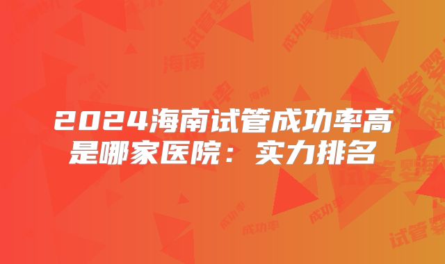 2024海南试管成功率高是哪家医院：实力排名