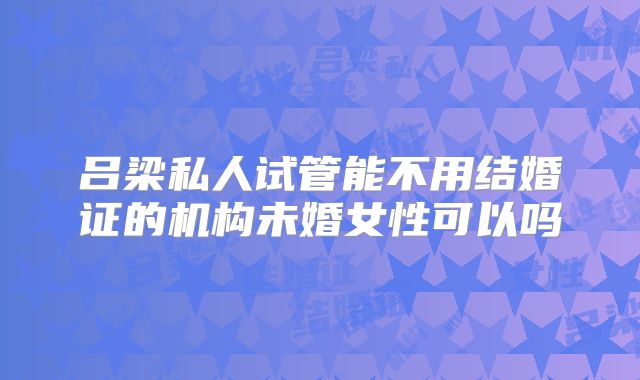 吕梁私人试管能不用结婚证的机构未婚女性可以吗