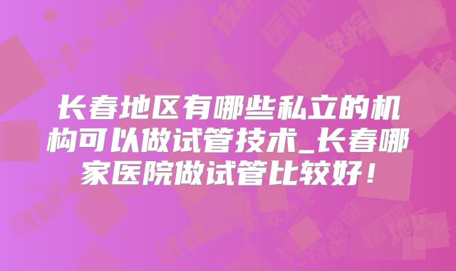 长春地区有哪些私立的机构可以做试管技术_长春哪家医院做试管比较好！
