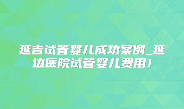 延吉试管婴儿成功案例_延边医院试管婴儿费用！