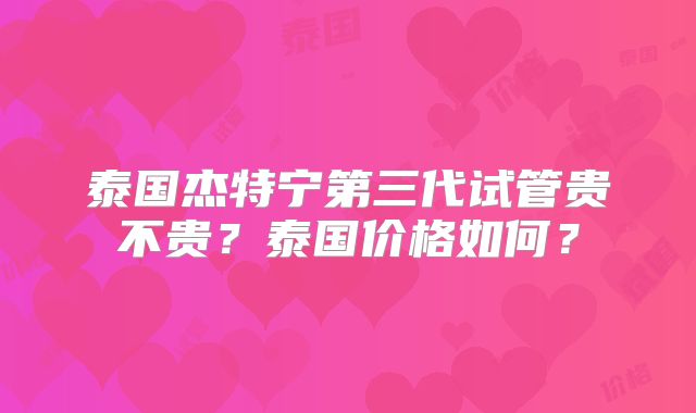 泰国杰特宁第三代试管贵不贵？泰国价格如何？