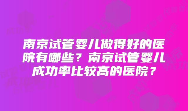 南京试管婴儿做得好的医院有哪些？南京试管婴儿成功率比较高的医院？