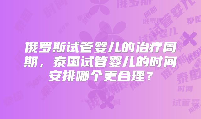 俄罗斯试管婴儿的治疗周期，泰国试管婴儿的时间安排哪个更合理？