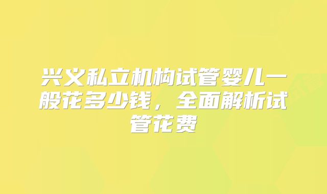 兴义私立机构试管婴儿一般花多少钱,全面解析试管花费
