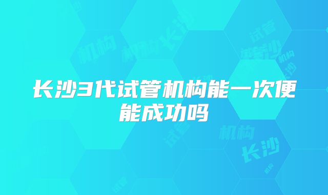 长沙3代试管机构能一次便能成功吗