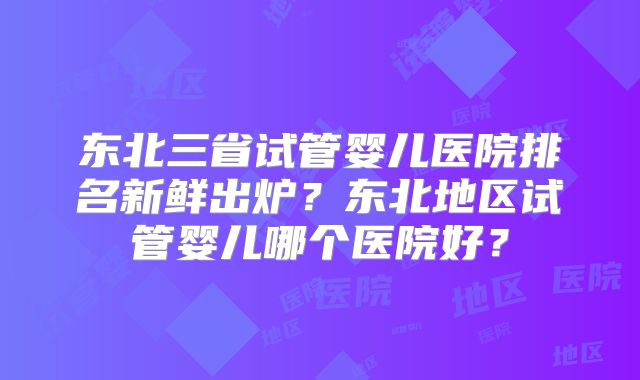 东北三省试管婴儿医院排名新鲜出炉?东北地区试管婴儿哪个医院好?