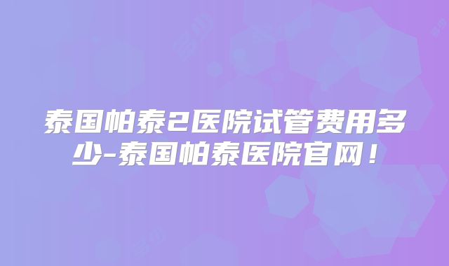 泰国帕泰2医院试管费用多少-泰国帕泰医院官网！