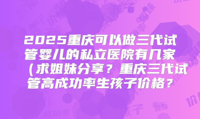 2025重庆可以做三代试管婴儿的私立医院有几家(求姐妹分享?重庆三代试管高成功率生孩子价格?