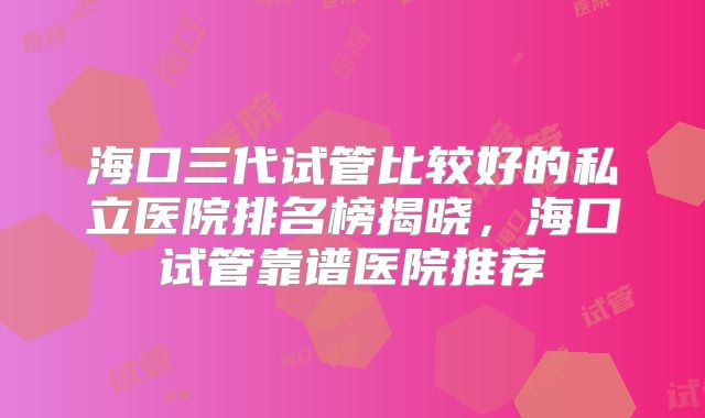 海口三代试管比较好的私立医院排名榜揭晓，海口试管靠谱医院推荐