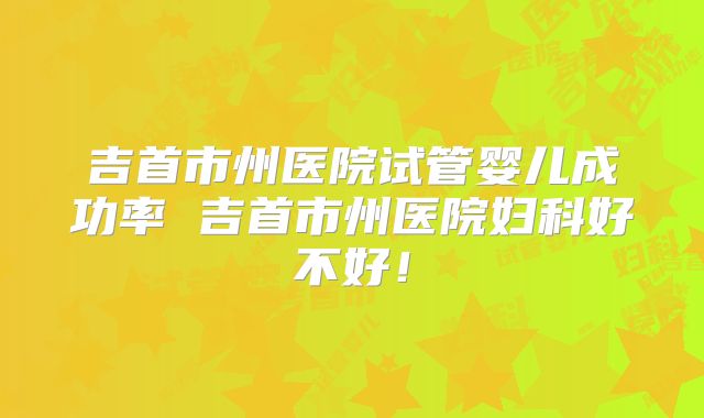吉首市州医院试管婴儿成功率 吉首市州医院妇科好不好！