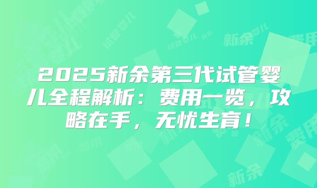 2025新余第三代试管婴儿全程解析:费用一览,攻略在手,无忧生育!