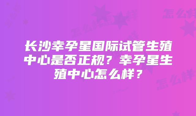 长沙幸孕星国际试管生殖中心是否正规？幸孕星生殖中心怎么样？