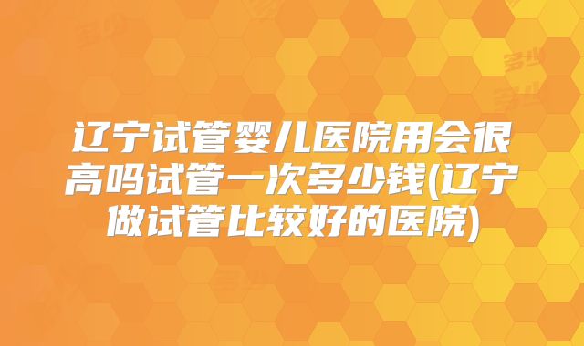 辽宁试管婴儿医院用会很高吗试管一次多少钱(辽宁做试管比较好的医院)