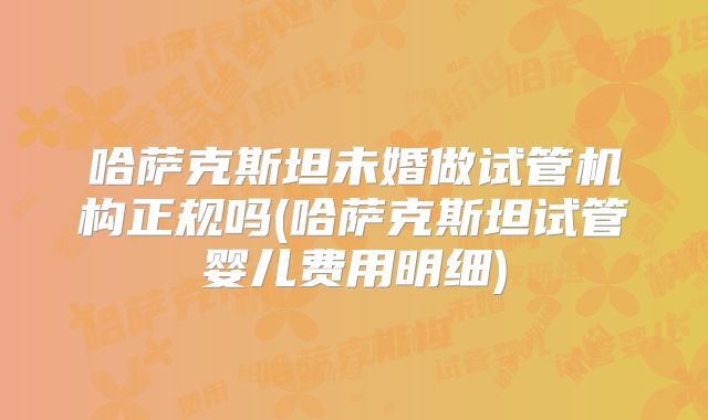 哈萨克斯坦未婚做试管机构正规吗(哈萨克斯坦试管婴儿费用明细)