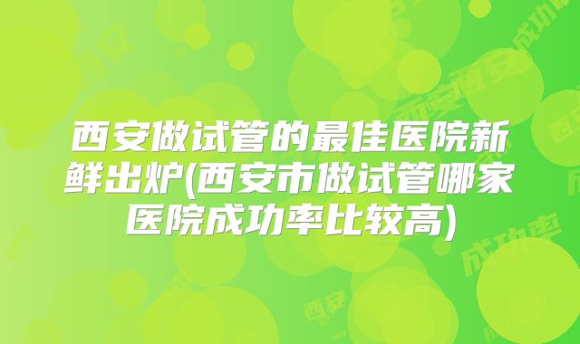 西安做试管的最佳医院新鲜出炉(西安市做试管哪家医院成功率比较高)