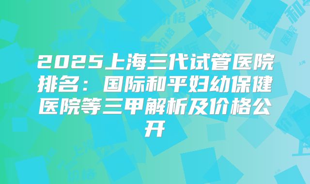 2025上海三代试管医院排名：国际和平妇幼保健医院等三甲解析及价格公开