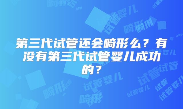 第三代试管还会畸形么？有没有第三代试管婴儿成功的？