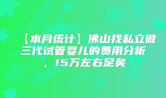 【本月统计】佛山找私立做三代试管婴儿的费用分析，15万左右足矣