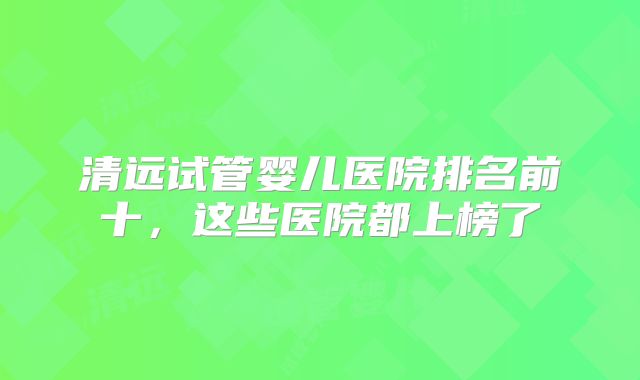 清远试管婴儿医院排名前十，这些医院都上榜了